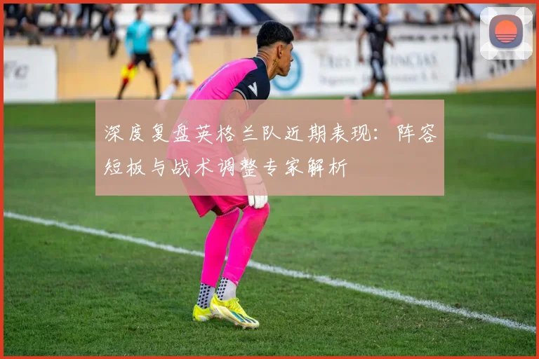 深度复盘英格兰队近期表现：阵容短板与战术调整专家解析