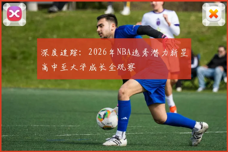 深度追踪：2026年NBA选秀潜力新星高中至大学成长全观察