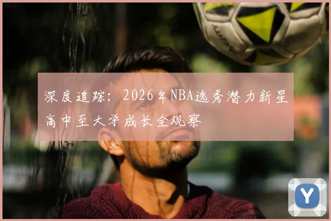 深度追踪：2026年NBA选秀潜力新星高中至大学成长全观察