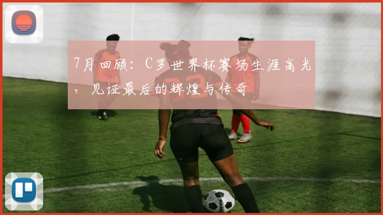 7月回顾：C罗世界杯赛场生涯高光，见证最后的辉煌与传奇