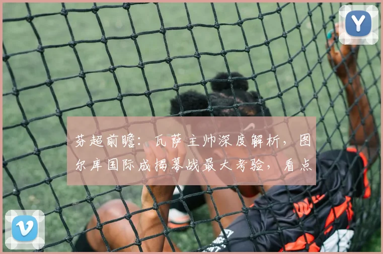 芬超前瞻:瓦萨主帅深度解析,图尔库国际成揭幕战最大考验,看点全揭秘!