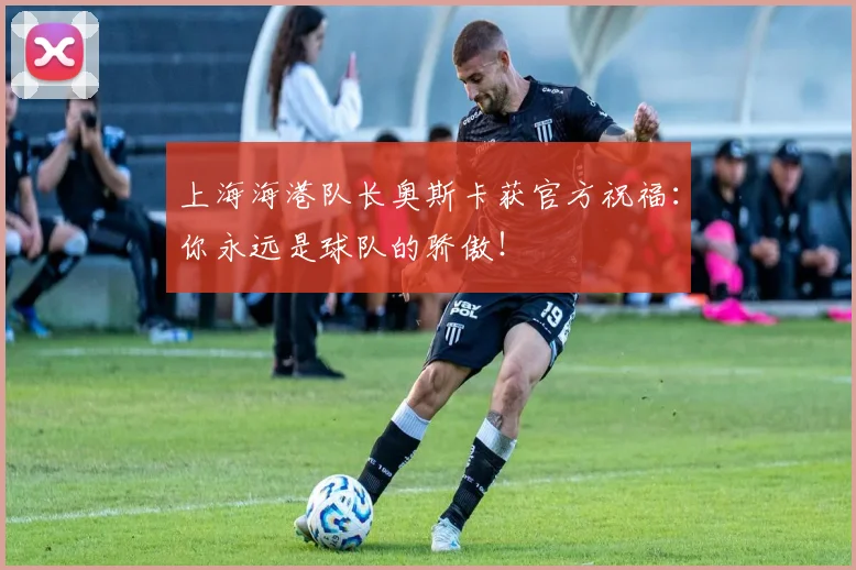 上海海港队长奥斯卡获官方祝福:你永远是球队的骄傲!